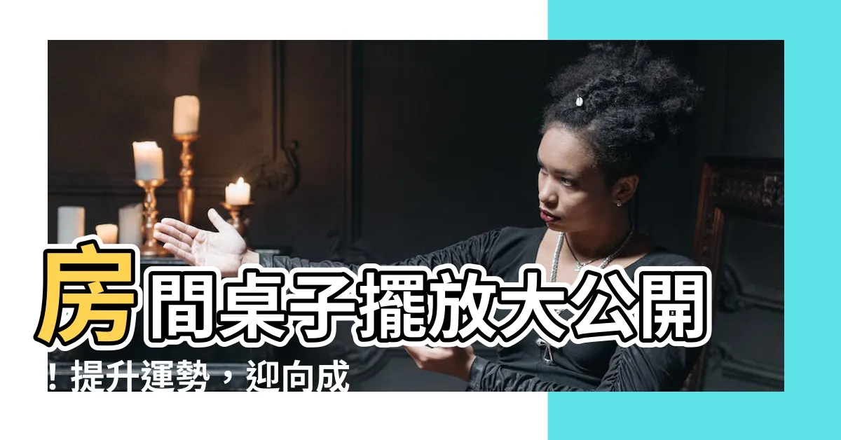 【房間桌子擺放】房間桌子擺放大公開！提升運勢，迎向成功人生！