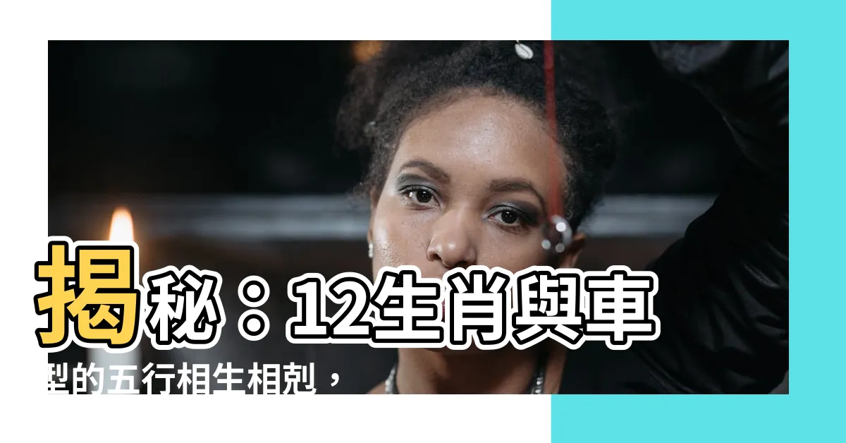 【汽車五行屬什麼】揭秘：12生肖與車型的五行相生相剋，影響你財運！