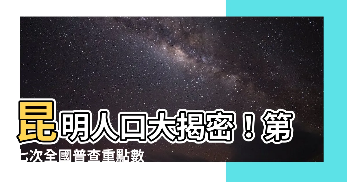 【昆明人口】昆明人口大揭密！第七次全國普查重點數據一次看懂