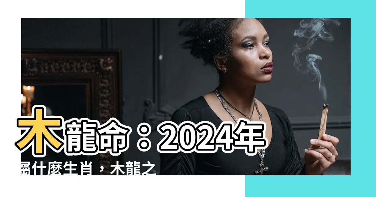 【木龍命】木龍命:2024年屬什麼生肖,木龍之命命運如何