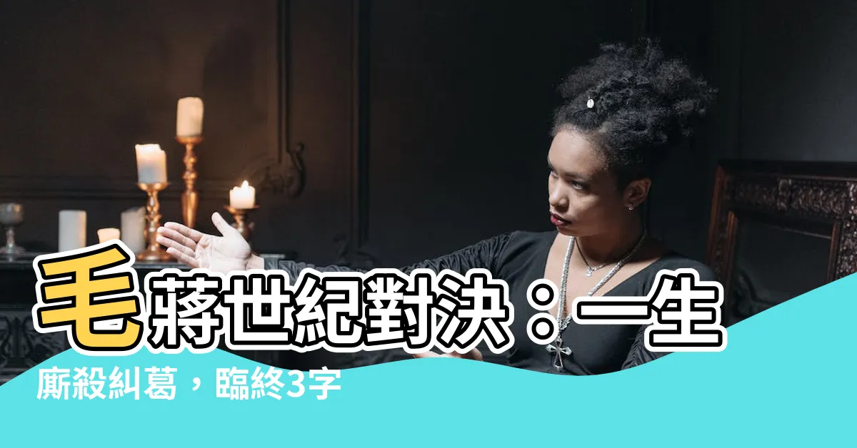 【毛澤東 蔣介石】毛蔣世紀對決：一生廝殺糾葛，臨終3字道盡悲壯結局