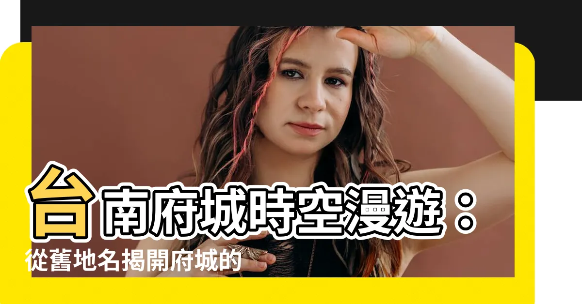 【台南的地名由來】台南府城時空漫遊：從舊地名揭開府城的歷史秘密