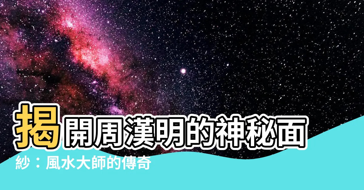【周漢明 風水】揭開周漢明的神秘面紗：風水大師的傳奇人生與開運秘訣
